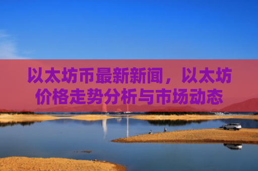 以太坊币最新新闻，以太坊价格走势分析与市场动态