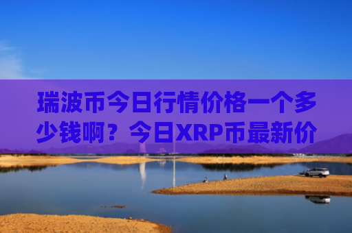 瑞波币今日行情价格一个多少钱啊？今日XRP币最新价格表(现价16.3806元)