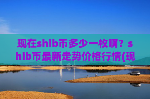现在shib币多少一枚啊？shib币最新走势价格行情(现价0.00023461元)