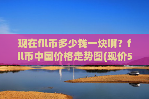 现在fil币多少钱一块啊？fil币中国价格走势图(现价58.2886元)