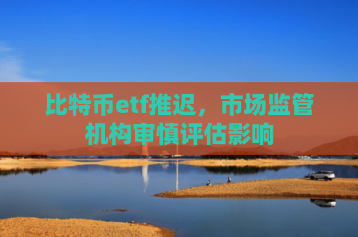 比特币etf推迟,市场监管机构审慎评估影响