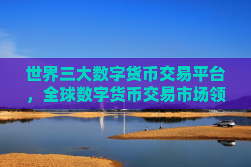 世界三大数字货币交易平台，全球数字货币交易市场领导者