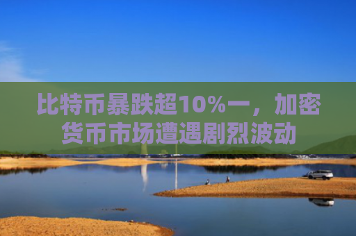 比特币暴跌超10%一,加密货币市场遭遇剧烈波动
