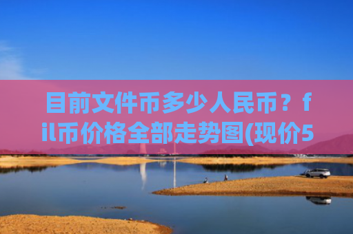 目前文件币多少人民币？fil币价格全部走势图(现价58.4557元)