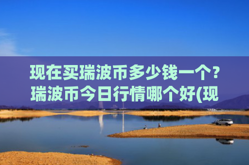现在买瑞波币多少钱一个？瑞波币今日行情哪个好(现价17.081元)