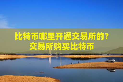 比特币哪里开通交易所的?交易所购买比特币