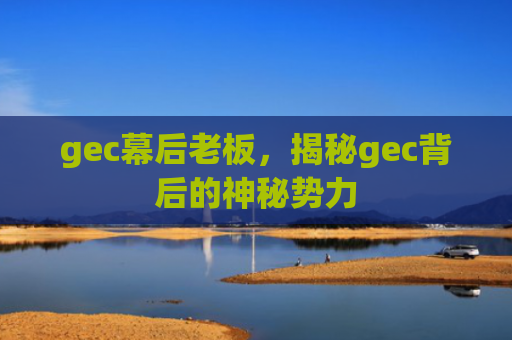 gec幕后老板,揭秘gec背后的神秘势力