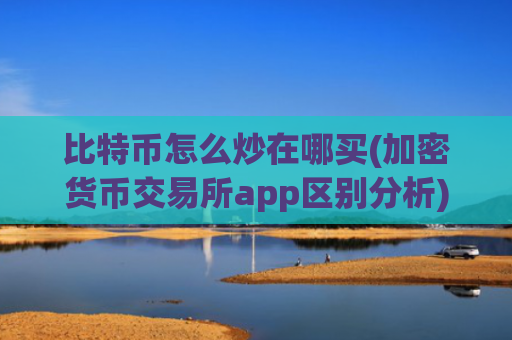 比特币怎么炒在哪买(加密货币交易所app区别分析)