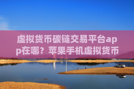 虚拟货币碳链交易平台app在哪？苹果手机虚拟货币交易app下载