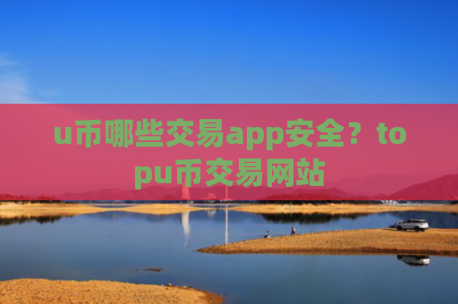 u币哪些交易app安全?topu币交易网站