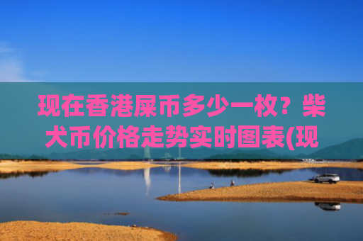 现在香港屎币多少一枚？柴犬币价格走势实时图表(现价0.00022203元)