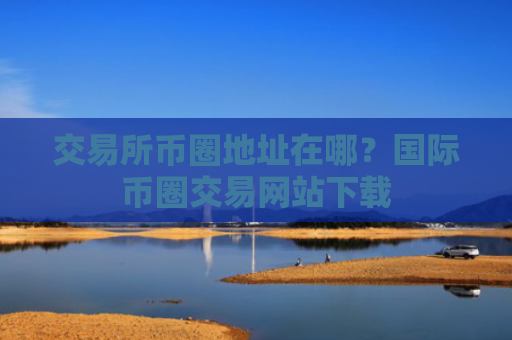 交易所币圈地址在哪?国际币圈交易网站下载