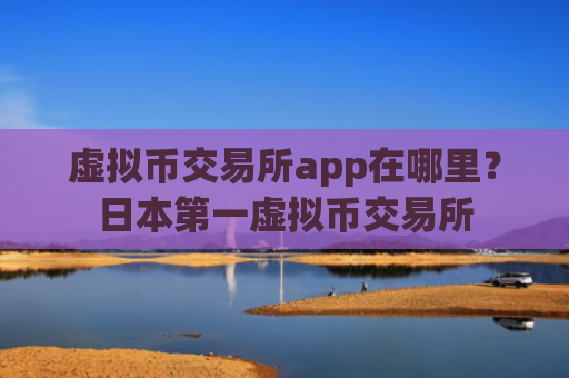 虚拟币交易所app在哪里？日本第一虚拟币交易所