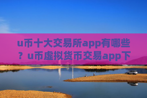 u币十大交易所app有哪些?u币虚拟货币交易app下载