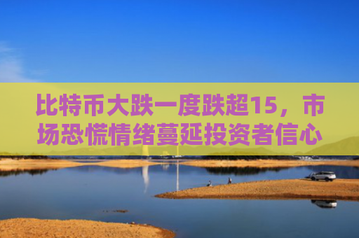 比特币大跌一度跌超15,市场恐慌情绪蔓延投资者信心受挫