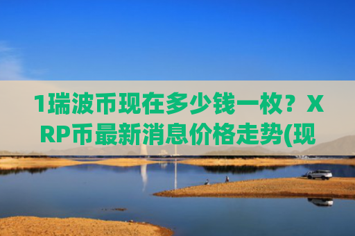 1瑞波币现在多少钱一枚?XRP币最新消息价格走势(现价17.5236元)