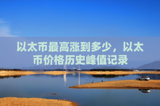 以太币最高涨到多少,以太币价格历史峰值记录
