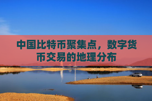 中国比特币聚集点，数字货币交易的地理分布