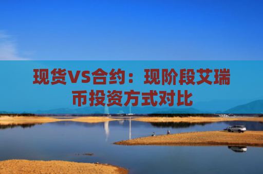 现货VS合约：现阶段艾瑞币投资方式对比