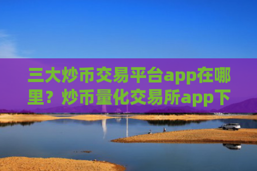 三大炒币交易平台app在哪里？炒币量化交易所app下载哪个好