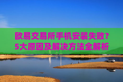 欧易交易所手机安装失败?5大原因及解决方法全解析_