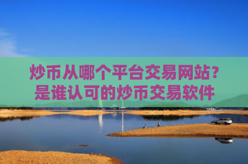 炒币从哪个平台交易网站?是谁认可的炒币交易软件