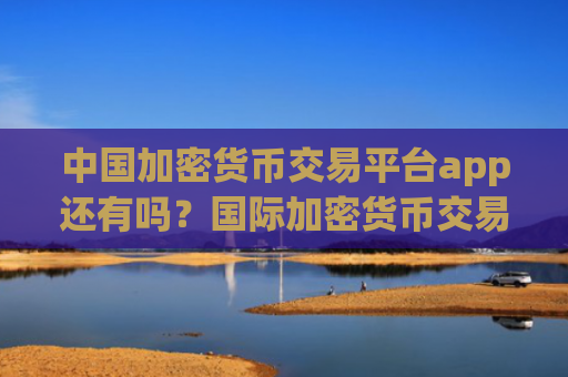 中国加密货币交易平台app还有吗？国际加密货币交易软件官网
