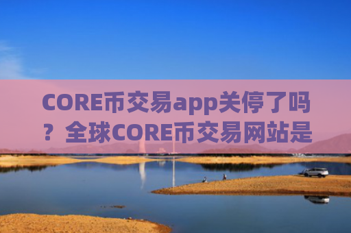 CORE币交易app关停了吗?全球CORE币交易网站是真的吗