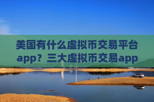 美国有什么虚拟币交易平台app？三大虚拟币交易app是哪三个