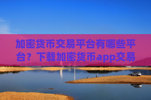 加密货币交易平台有哪些平台？下载加密货币app交易平台app官网