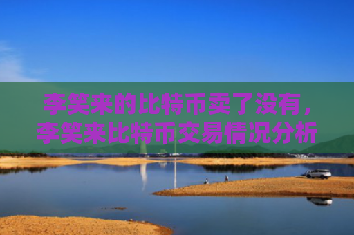 李笑来的比特币卖了没有，李笑来比特币交易情况分析