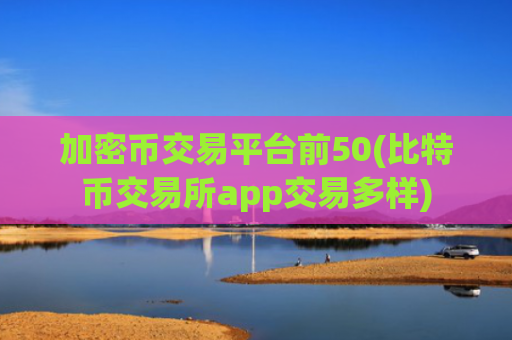 加密币交易平台前50(比特币交易所app交易多样)
