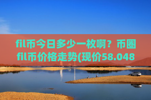fil币今日多少一枚啊？币圈fil币价格走势(现价58.0487元)