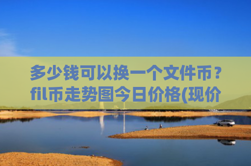 多少钱可以换一个文件币?fil币走势图今日价格(现价58.5647元)