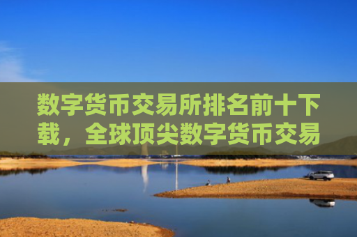数字货币交易所排名前十下载，全球顶尖数字货币交易平台推荐