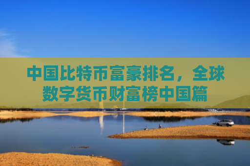 中国比特币富豪排名，全球数字货币财富榜中国篇