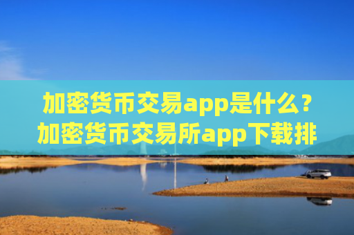 加密货币交易app是什么?加密货币交易所app下载排名有哪些