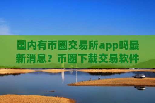 国内有币圈交易所app吗最新消息？币圈下载交易软件app