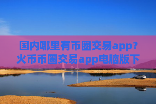 国内哪里有币圈交易app?火币币圈交易app电脑版下载
