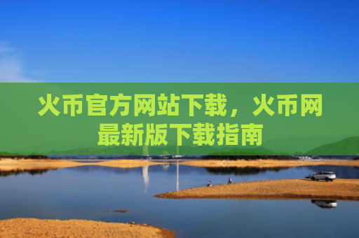火币官方网站下载，火币网最新版下载指南