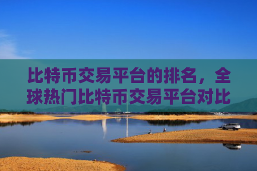 比特币交易平台的排名，全球热门比特币交易平台对比分析