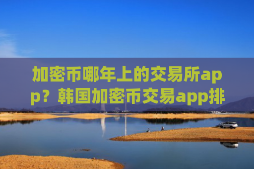 加密币哪年上的交易所app?韩国加密币交易app排名