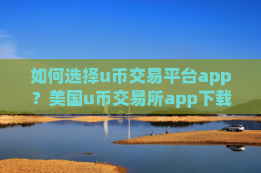 如何选择u币交易平台app？美国u币交易所app下载排行