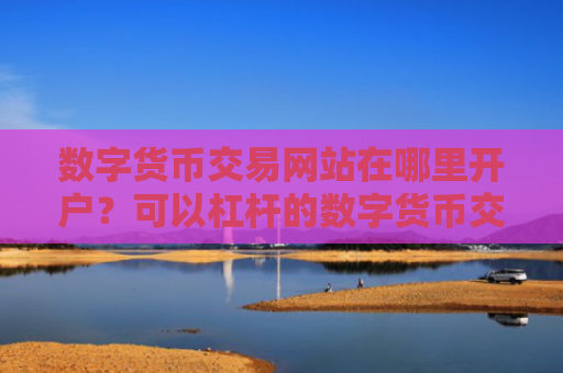 数字货币交易网站在哪里开户？可以杠杆的数字货币交易网站