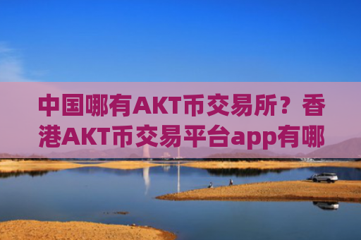 中国哪有AKT币交易所？香港AKT币交易平台app有哪几个