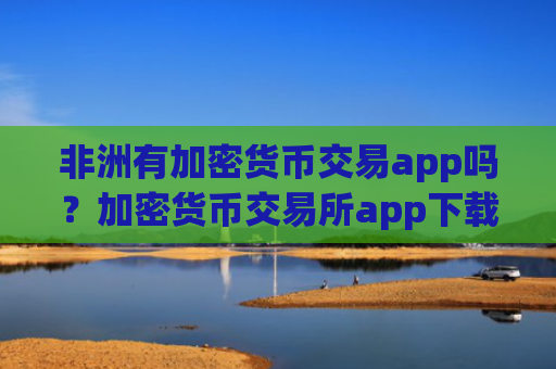 非洲有加密货币交易app吗？加密货币交易所app下载在中国合法吗