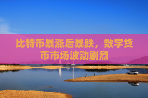 比特币暴涨后暴跌,数字货币市场波动剧烈