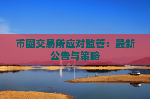 币圈交易所应对监管：最新公告与策略