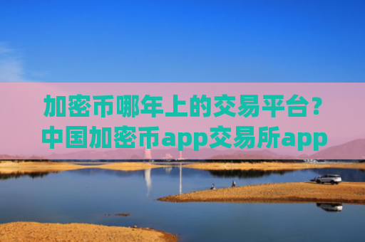 加密币哪年上的交易平台?中国加密币app交易所app下载
