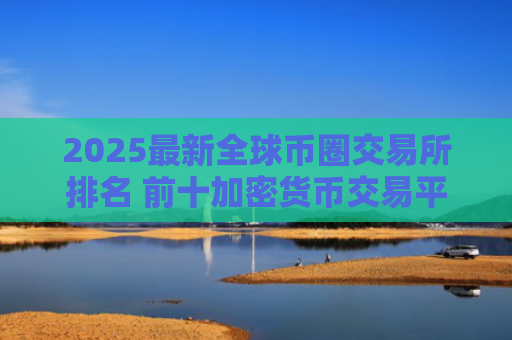 2025最新全球币圈交易所排名 前十加密货币交易平台推荐